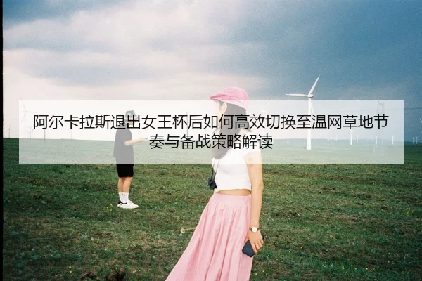 阿尔卡拉斯退出女王杯后如何高效切换至温网草地节奏与备战策略解读