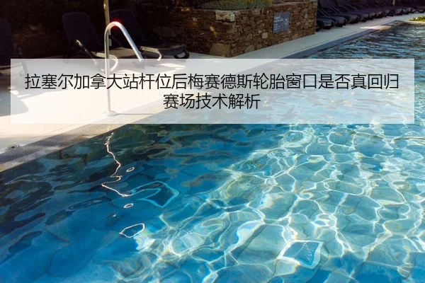 拉塞尔加拿大站杆位后梅赛德斯轮胎窗口是否真回归赛场技术解析